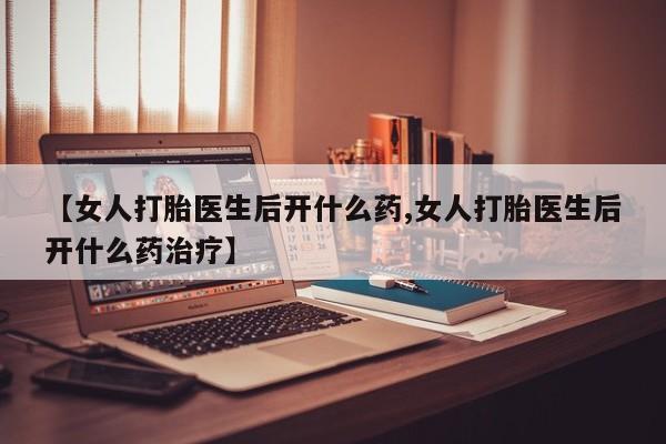 打胎药怎么买【女人打胎医生后开什么药,女人打胎医生后开什么药治疗】