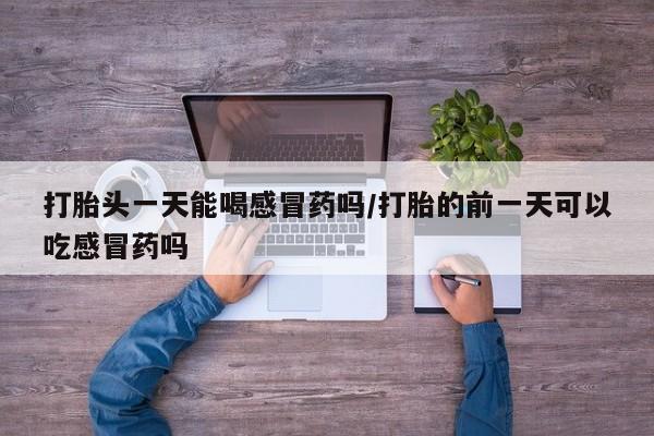 打胎药怎么买打胎头一天能喝感冒药吗/打胎的前一天可以吃感冒药吗