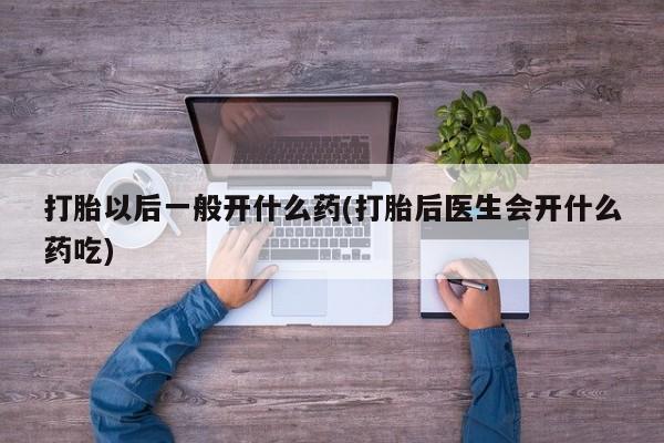 打胎药怎么买打胎以后一般开什么药(打胎后医生会开什么药吃)