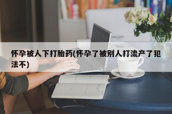打胎药怎么买怀孕被人下打胎药(怀孕了被别人打流产了犯法不)