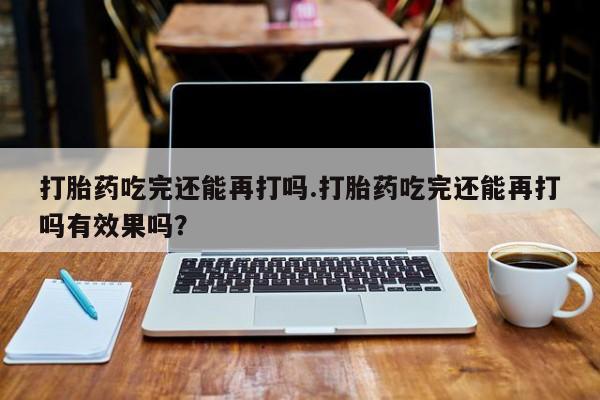 打胎药怎么买打胎药吃完还能再打吗.打胎药吃完还能再打吗有效果吗？