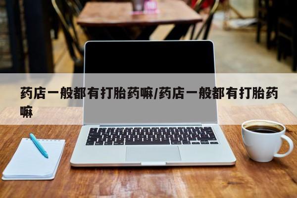 打胎药怎么买药店一般都有打胎药嘛/药店一般都有打胎药嘛