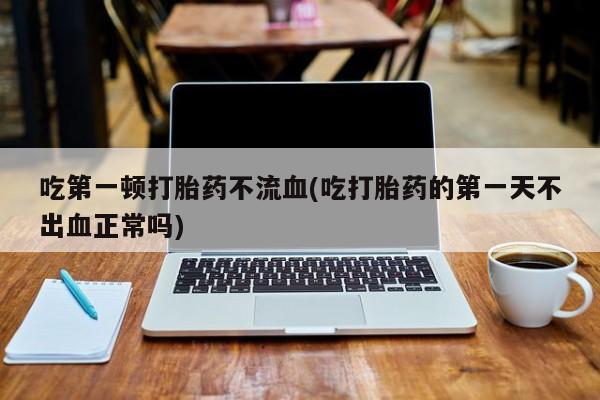 打胎药怎么买吃第一顿打胎药不流血(吃打胎药的第一天不出血正常吗)