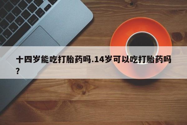 打胎药怎么买十四岁能吃打胎药吗.14岁可以吃打胎药吗？