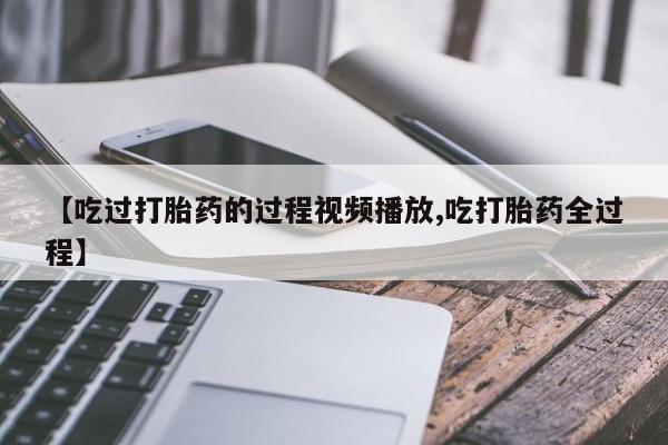 打胎药怎么买【吃过打胎药的过程视频播放,吃打胎药全过程】
