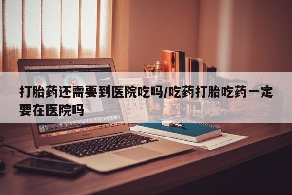 打胎药怎么买打胎药还需要到医院吃吗/吃药打胎吃药一定要在医院吗