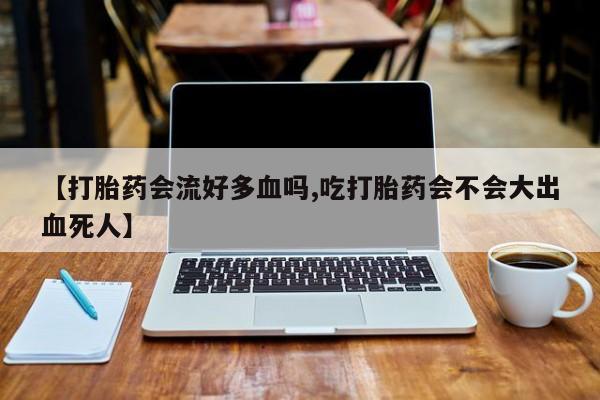 打胎药怎么买【打胎药会流好多血吗,吃打胎药会不会大出血死人】