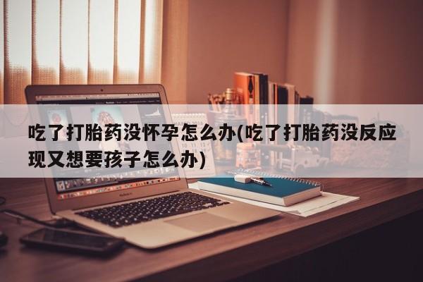 打胎药怎么买吃了打胎药没怀孕怎么办(吃了打胎药没反应现又想要孩子怎么办)