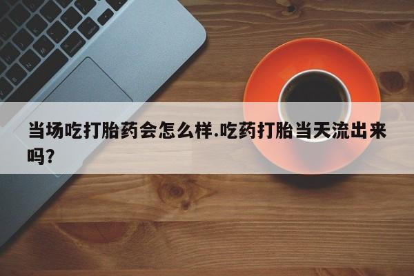 打胎药怎么买当场吃打胎药会怎么样.吃药打胎当天流出来吗？