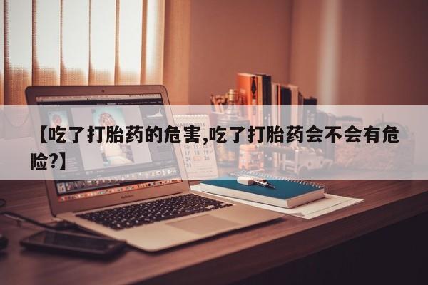 打胎药怎么买【吃了打胎药的危害,吃了打胎药会不会有危险?】
