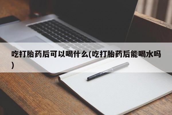 打胎药怎么买吃打胎药后可以喝什么(吃打胎药后能喝水吗)