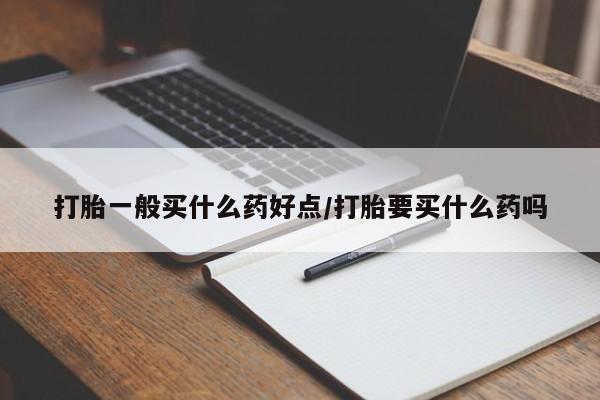 打胎药怎么买打胎一般买什么药好点/打胎要买什么药吗