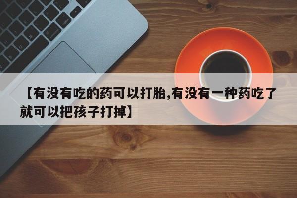 打胎药怎么买【有没有吃的药可以打胎,有没有一种药吃了就可以把孩子打掉】