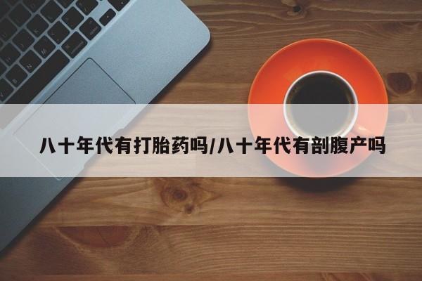 打胎药怎么买八十年代有打胎药吗/八十年代有剖腹产吗