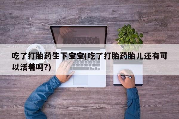 打胎药怎么买吃了打胎药生下宝宝(吃了打胎药胎儿还有可以活着吗?)