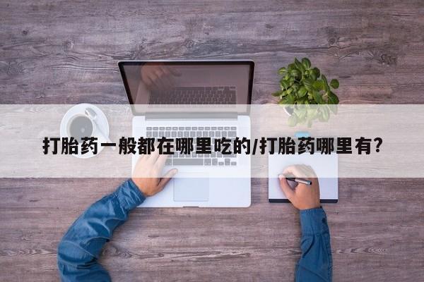 打胎药怎么买打胎药一般都在哪里吃的/打胎药哪里有?
