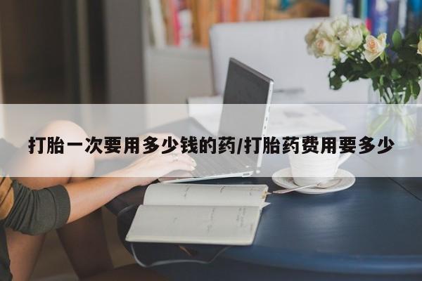 打胎药怎么买打胎一次要用多少钱的药/打胎药费用要多少