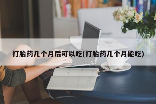 打胎药怎么买打胎药几个月后可以吃(打胎药几个月能吃)