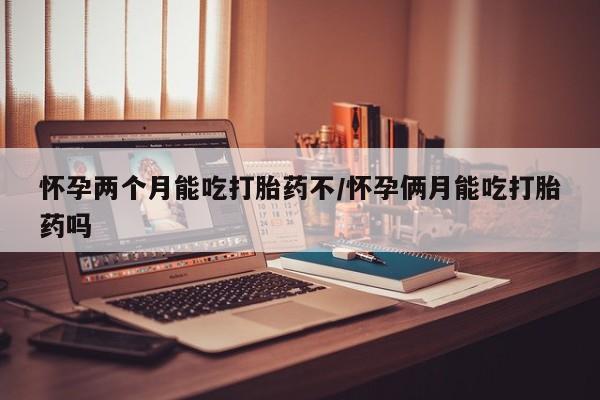 打胎药怎么买怀孕两个月能吃打胎药不/怀孕俩月能吃打胎药吗