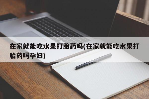 打胎药怎么买在家就能吃水果打胎药吗(在家就能吃水果打胎药吗孕妇)