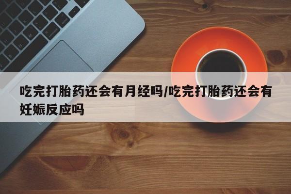 打胎药怎么买吃完打胎药还会有月经吗/吃完打胎药还会有妊娠反应吗