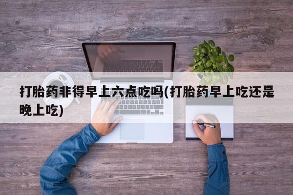 打胎药怎么买打胎药非得早上六点吃吗(打胎药早上吃还是晚上吃)