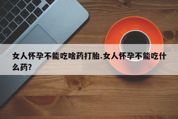 打胎药怎么买女人怀孕不能吃啥药打胎.女人怀孕不能吃什么药？