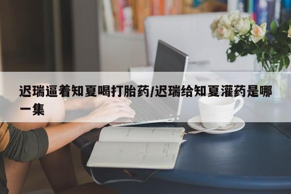 打胎药怎么买迟瑞逼着知夏喝打胎药/迟瑞给知夏灌药是哪一集