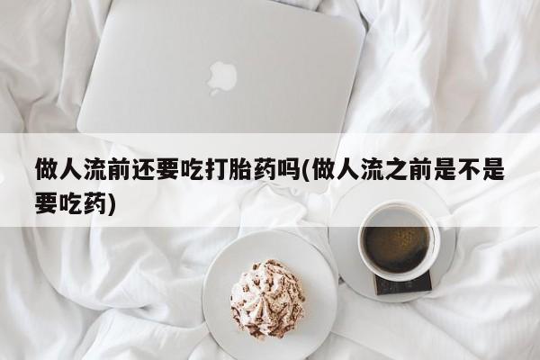 打胎药怎么买做人流前还要吃打胎药吗(做人流之前是不是要吃药)
