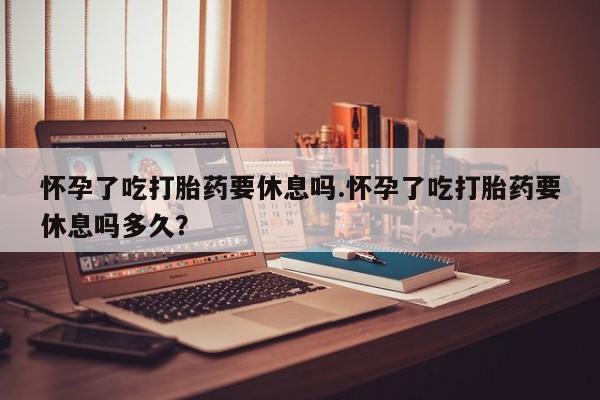打胎药怎么买怀孕了吃打胎药要休息吗.怀孕了吃打胎药要休息吗多久？