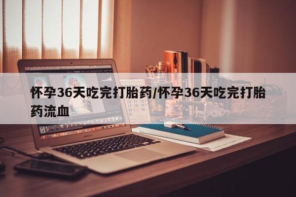 打胎药怎么买怀孕36天吃完打胎药/怀孕36天吃完打胎药流血