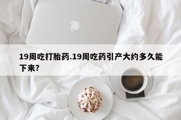 打胎药怎么买19周吃打胎药.19周吃药引产大约多久能下来？