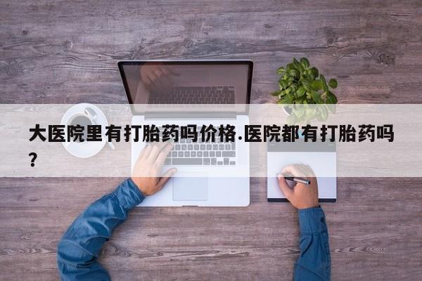打胎药怎么买大医院里有打胎药吗价格.医院都有打胎药吗？
