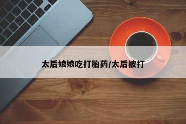 打胎药怎么买太后娘娘吃打胎药/太后被打