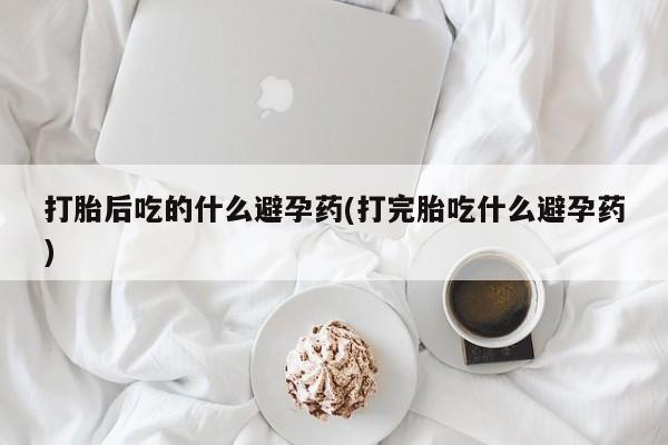 打胎药怎么买打胎后吃的什么避孕药(打完胎吃什么避孕药)