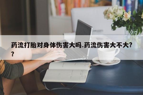 打胎药怎么买药流打胎对身体伤害大吗.药流伤害大不大?？