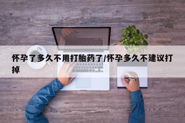 打胎药怎么买怀孕了多久不用打胎药了/怀孕多久不建议打掉