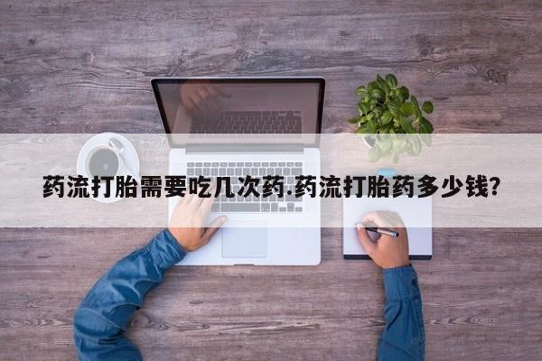 打胎药怎么买药流打胎需要吃几次药.药流打胎药多少钱？