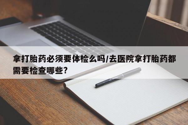 打胎药怎么买拿打胎药必须要体检么吗/去医院拿打胎药都需要检查哪些?