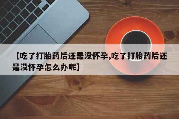 打胎药怎么买【吃了打胎药后还是没怀孕,吃了打胎药后还是没怀孕怎么办呢】