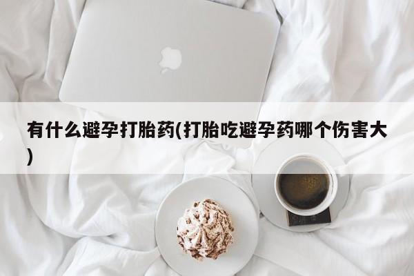 打胎药怎么买有什么避孕打胎药(打胎吃避孕药哪个伤害大)
