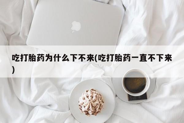 打胎药怎么买吃打胎药为什么下不来(吃打胎药一直不下来)