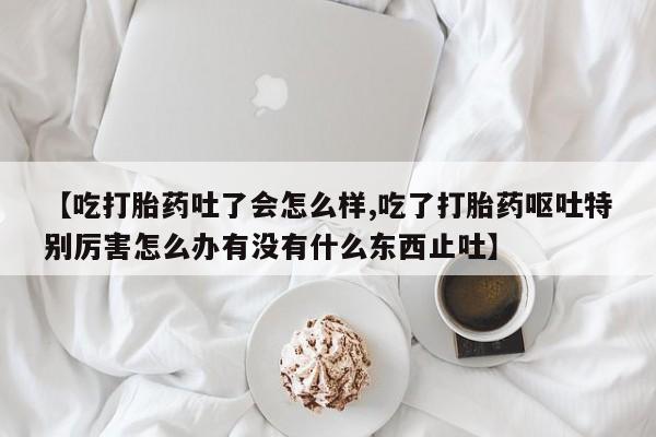 打胎药怎么买【吃打胎药吐了会怎么样,吃了打胎药呕吐特别厉害怎么办有没有什么东西止吐】