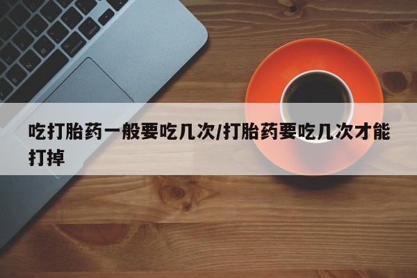 打胎药怎么买吃打胎药一般要吃几次/打胎药要吃几次才能打掉