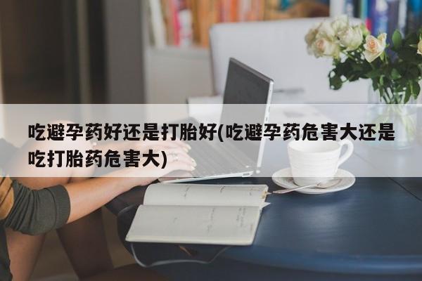 打胎药怎么买吃避孕药好还是打胎好(吃避孕药危害大还是吃打胎药危害大)