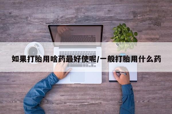 打胎药怎么买如果打胎用啥药最好使呢/一般打胎用什么药