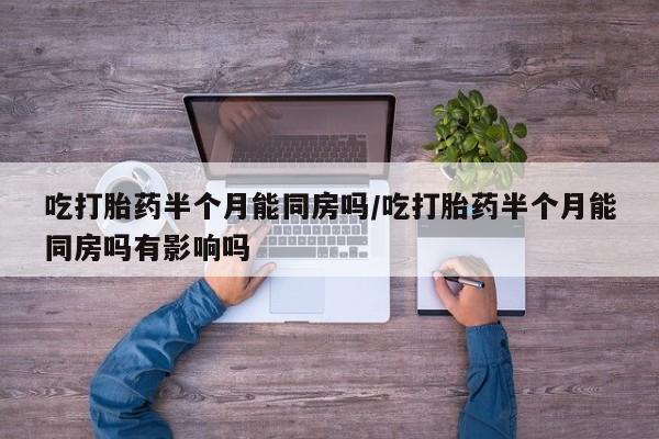 打胎药怎么买吃打胎药半个月能同房吗/吃打胎药半个月能同房吗有影响吗