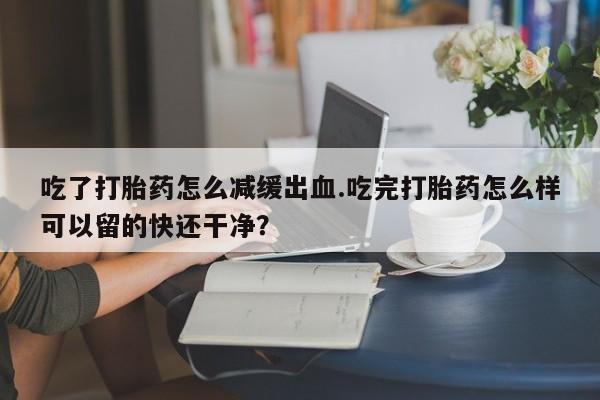 打胎药怎么买吃了打胎药怎么减缓出血.吃完打胎药怎么样可以留的快还干净？