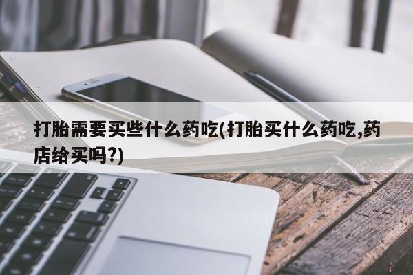 打胎药怎么买打胎需要买些什么药吃(打胎买什么药吃,药店给买吗?)