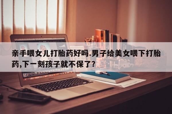 打胎药怎么买亲手喂女儿打胎药好吗.男子给美女喂下打胎药,下一刻孩子就不保了？